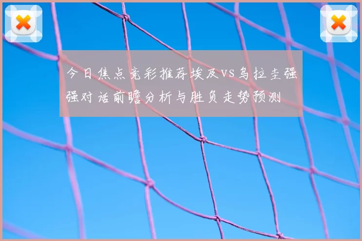 今日焦点竞彩推荐埃及vs乌拉圭强强对话前瞻分析与胜负走势预测